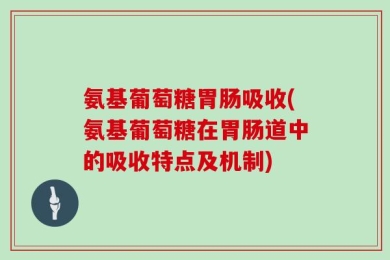 氨基葡萄糖胃肠吸收(氨基葡萄糖在胃肠道中的吸收特点及机制)