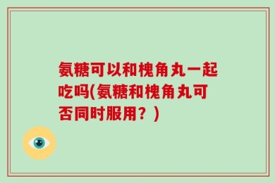 氨糖可以和槐角丸一起吃吗(氨糖和槐角丸可否同时服用？)