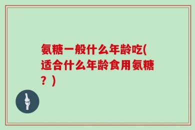 氨糖一般什么年龄吃(适合什么年龄食用氨糖？)