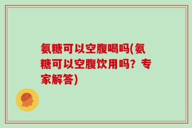 氨糖可以空腹喝吗(氨糖可以空腹饮用吗？专家解答)