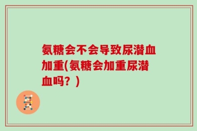 氨糖会不会导致尿潜血加重(氨糖会加重尿潜血吗？)