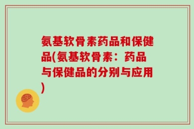 氨基软骨素药品和保健品(氨基软骨素：药品与保健品的分别与应用)
