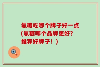 氨糖吃哪个牌子好一点(氨糖哪个品牌更好？推荐好牌子！)