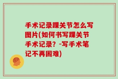 手术记录踝关节怎么写图片(如何书写踝关节手术记录？-写手术笔记不再困难)
