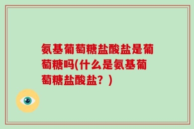氨基葡萄糖盐酸盐是葡萄糖吗(什么是氨基葡萄糖盐酸盐？)