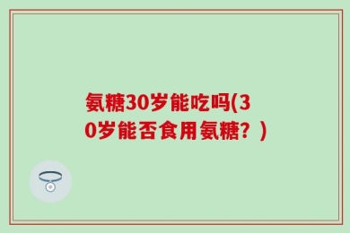 氨糖30岁能吃吗(30岁能否食用氨糖？)