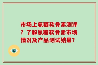 市场上氨糖软骨素测评？了解氨糖软骨素市场情况及产品测试结果？