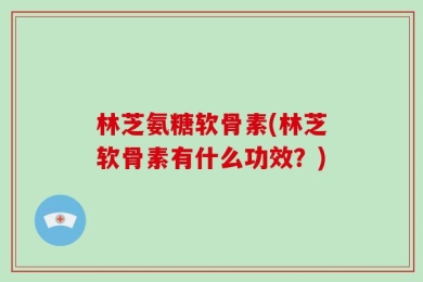 林芝氨糖软骨素(林芝软骨素有什么功效？)