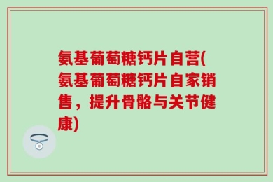 氨基葡萄糖钙片自营(氨基葡萄糖钙片自家销售，提升骨骼与关节健康)