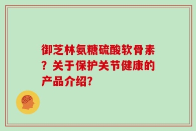 御芝林氨糖硫酸软骨素？关于保护关节健康的产品介绍？