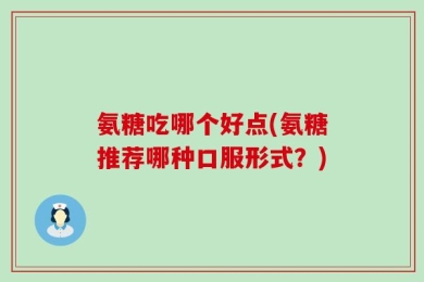 氨糖吃哪个好点(氨糖推荐哪种口服形式？)