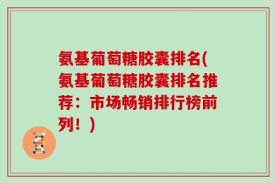 氨基葡萄糖胶囊排名(氨基葡萄糖胶囊排名推荐：市场畅销排行榜前列！)