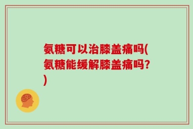 氨糖可以治膝盖痛吗(氨糖能缓解膝盖痛吗？)