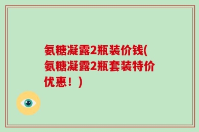 氨糖凝露2瓶装价钱(氨糖凝露2瓶套装特价优惠！)