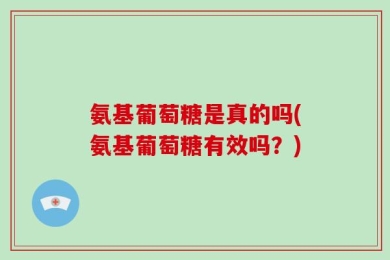 氨基葡萄糖是真的吗(氨基葡萄糖有效吗？)