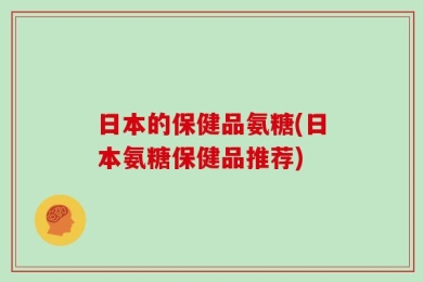 日本的保健品氨糖(日本氨糖保健品推荐)