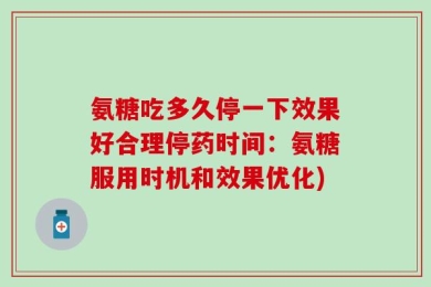 氨糖吃多久停一下效果好合理停药时间：氨糖服用时机和效果优化)