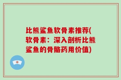 比熊鲨鱼软骨素推荐(软骨素：深入剖析比熊鲨鱼的骨骼药用价值)