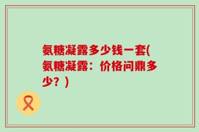 氨糖凝露多少钱一套(氨糖凝露：价格问鼎多少？)