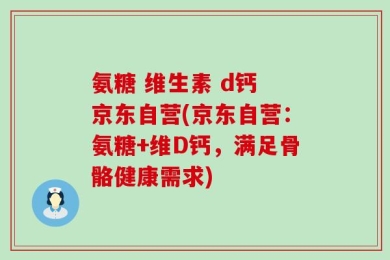 氨糖 维生素 d钙 京东自营(京东自营：氨糖+维D钙，满足骨骼健康需求)