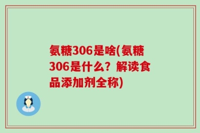 氨糖306是啥(氨糖306是什么？解读食品添加剂全称)