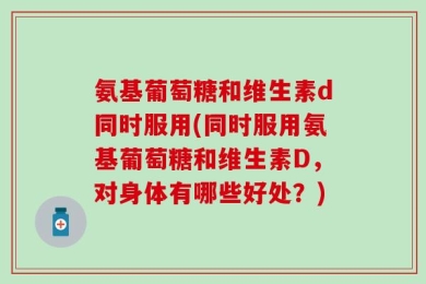 氨基葡萄糖和维生素d同时服用(同时服用氨基葡萄糖和维生素D，对身体有哪些好处？)
