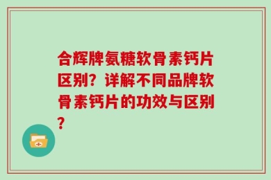 合辉牌氨糖软骨素钙片区别？详解不同品牌软骨素钙片的功效与区别？