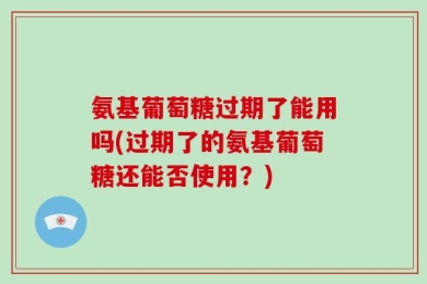 氨基葡萄糖过期了能用吗(过期了的氨基葡萄糖还能否使用？)