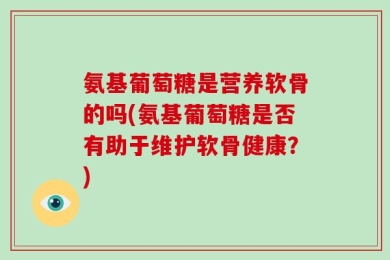 氨基葡萄糖是营养软骨的吗(氨基葡萄糖是否有助于维护软骨健康？)
