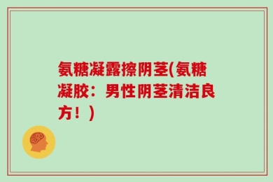氨糖凝露擦阴茎(氨糖凝胶：男性阴茎清洁良方！)