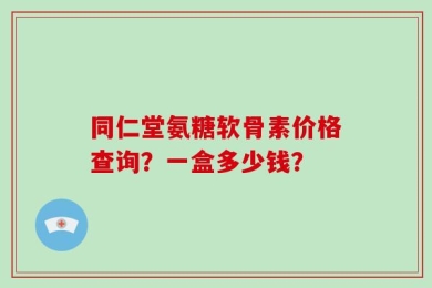 同仁堂氨糖软骨素价格查询？一盒多少钱？