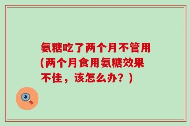 氨糖吃了两个月不管用(两个月食用氨糖效果不佳，该怎么办？)