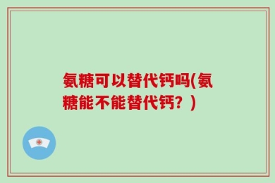 氨糖可以替代钙吗(氨糖能不能替代钙？)