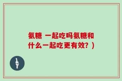 氨糖 一起吃吗氨糖和什么一起吃更有效？)