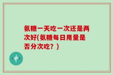 氨糖一天吃一次还是两次好(氨糖每日用量是否分次吃？)