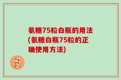 氨糖75粒白瓶的用法(氨糖白瓶75粒的正确使用方法)