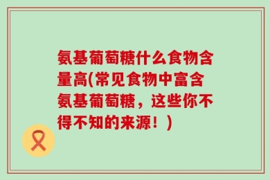 氨基葡萄糖什么食物含量高(常见食物中富含氨基葡萄糖，这些你不得不知的来源！)