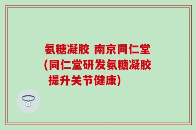 氨糖凝胶 南京同仁堂(同仁堂研发氨糖凝胶 提升关节健康)