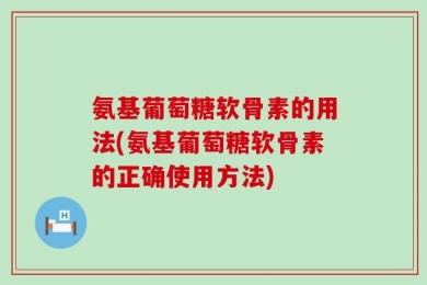 氨基葡萄糖软骨素的用法(氨基葡萄糖软骨素的正确使用方法)