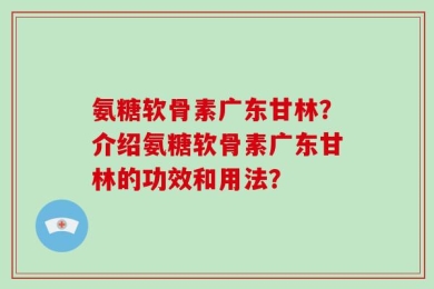 氨糖软骨素广东甘林？介绍氨糖软骨素广东甘林的功效和用法？