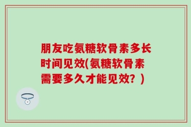 朋友吃氨糖软骨素多长时间见效(氨糖软骨素需要多久才能见效？)