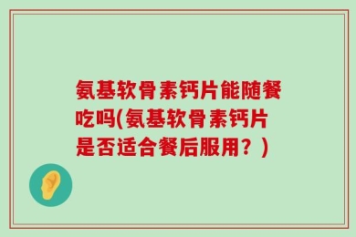氨基软骨素钙片能随餐吃吗(氨基软骨素钙片是否适合餐后服用？)