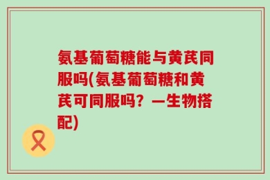 氨基葡萄糖能与黄芪同服吗(氨基葡萄糖和黄芪可同服吗？—生物搭配)