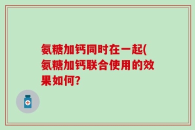氨糖加钙同时在一起(氨糖加钙联合使用的效果如何？