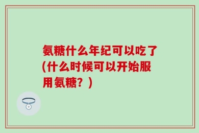 氨糖什么年纪可以吃了(什么时候可以开始服用氨糖？)