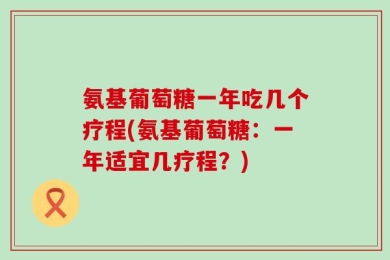 氨基葡萄糖一年吃几个疗程(氨基葡萄糖：一年适宜几疗程？)