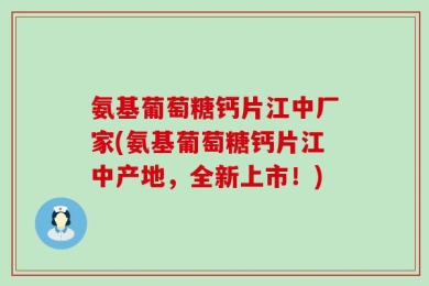 氨基葡萄糖钙片江中厂家(氨基葡萄糖钙片江中产地，全新上市！)