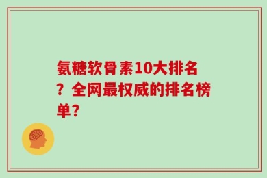 氨糖软骨素10大排名？全网最权威的排名榜单？