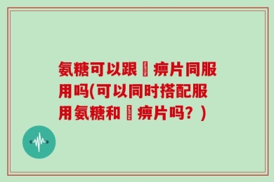 氨糖可以跟尪痹片同服用吗(可以同时搭配服用氨糖和尪痹片吗？)