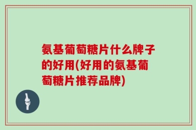 氨基葡萄糖片什么牌子的好用(好用的氨基葡萄糖片推荐品牌)